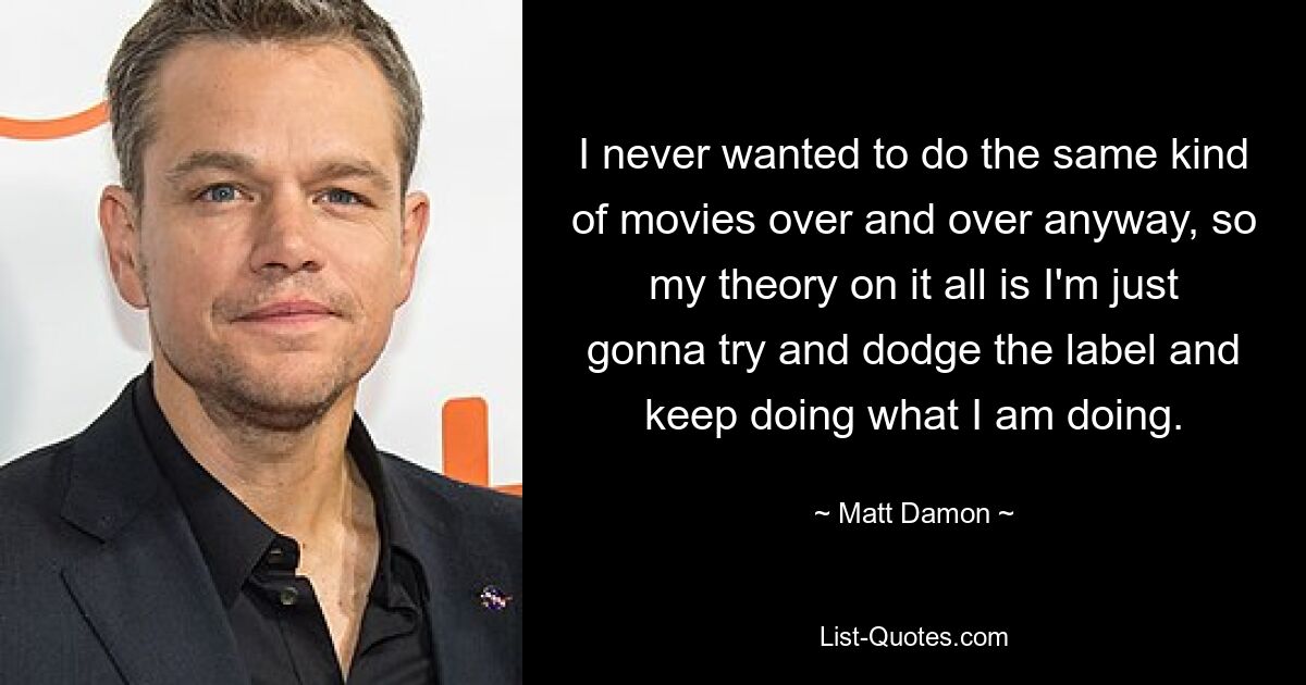 I never wanted to do the same kind of movies over and over anyway, so my theory on it all is I'm just gonna try and dodge the label and keep doing what I am doing. — © Matt Damon