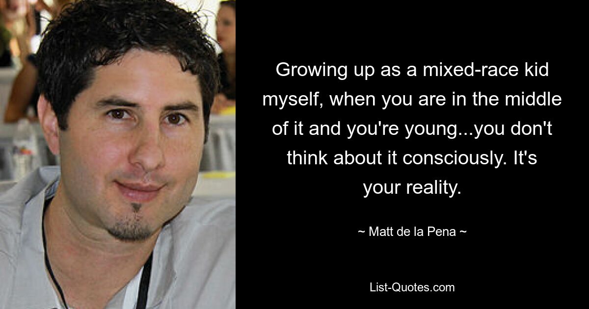 Growing up as a mixed-race kid myself, when you are in the middle of it and you're young...you don't think about it consciously. It's your reality. — © Matt de la Pena