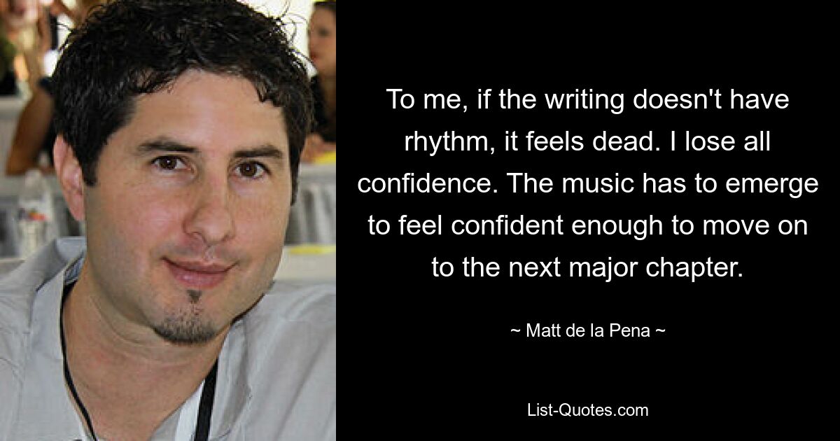 To me, if the writing doesn't have rhythm, it feels dead. I lose all confidence. The music has to emerge to feel confident enough to move on to the next major chapter. — © Matt de la Pena