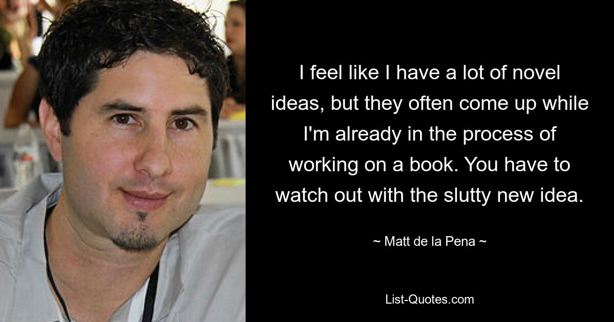 I feel like I have a lot of novel ideas, but they often come up while I'm already in the process of working on a book. You have to watch out with the slutty new idea. — © Matt de la Pena