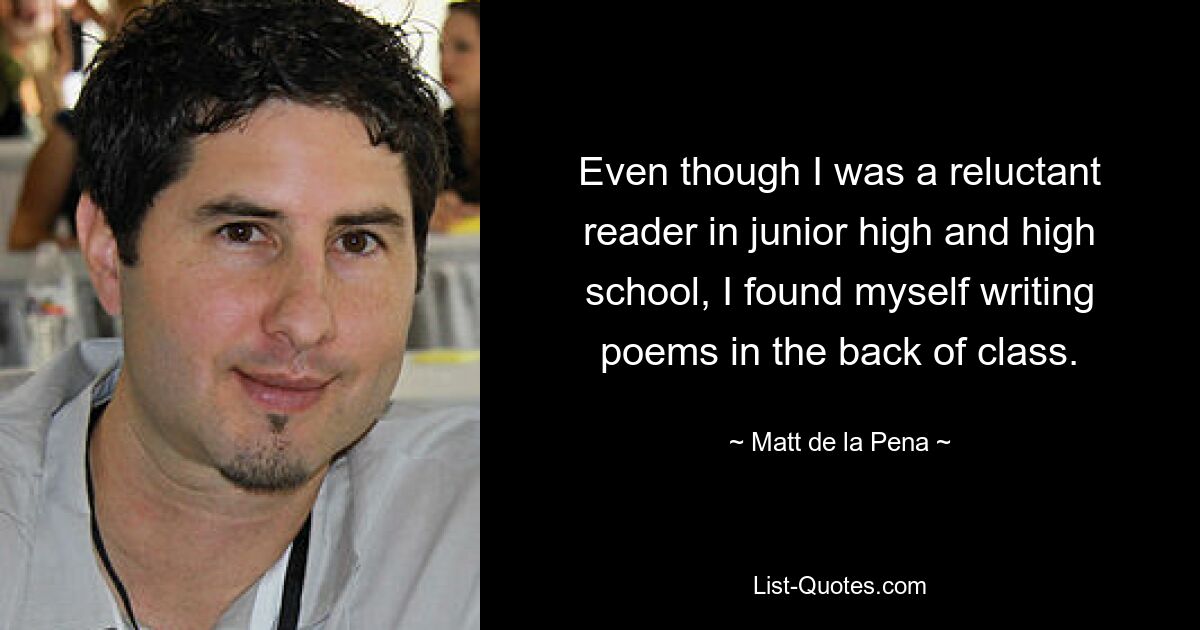 Even though I was a reluctant reader in junior high and high school, I found myself writing poems in the back of class. — © Matt de la Pena