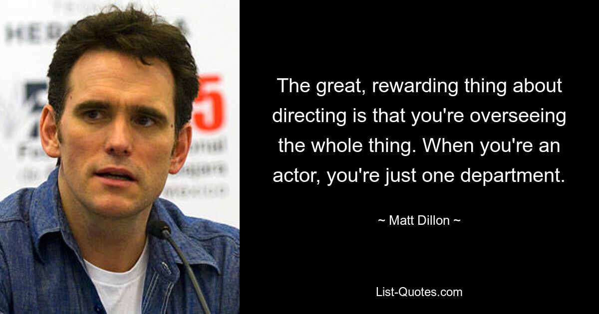 The great, rewarding thing about directing is that you're overseeing the whole thing. When you're an actor, you're just one department. — © Matt Dillon