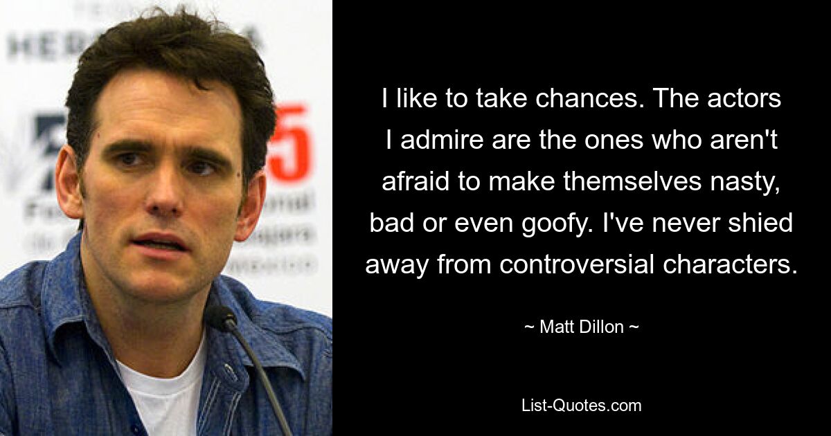 I like to take chances. The actors I admire are the ones who aren't afraid to make themselves nasty, bad or even goofy. I've never shied away from controversial characters. — © Matt Dillon