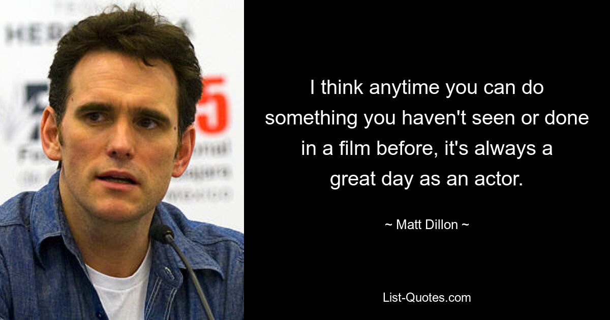 I think anytime you can do something you haven't seen or done in a film before, it's always a great day as an actor. — © Matt Dillon