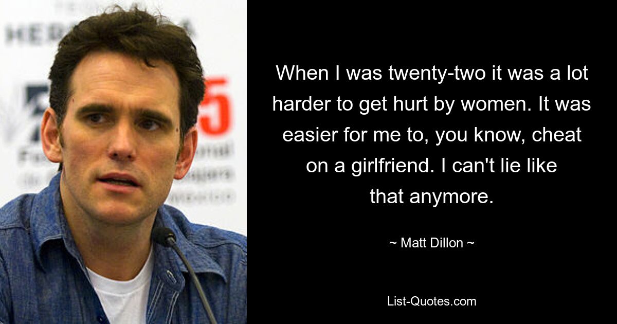 When I was twenty-two it was a lot harder to get hurt by women. It was easier for me to, you know, cheat on a girlfriend. I can't lie like that anymore. — © Matt Dillon