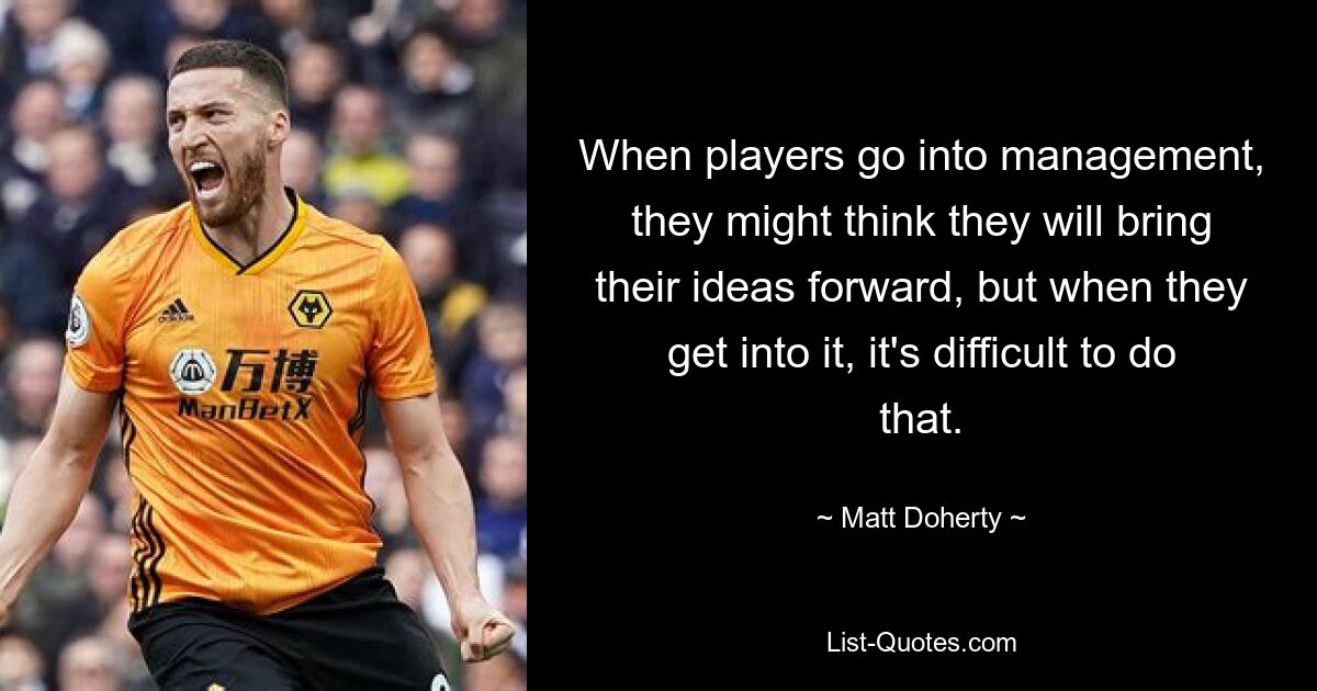 When players go into management, they might think they will bring their ideas forward, but when they get into it, it's difficult to do that. — © Matt Doherty