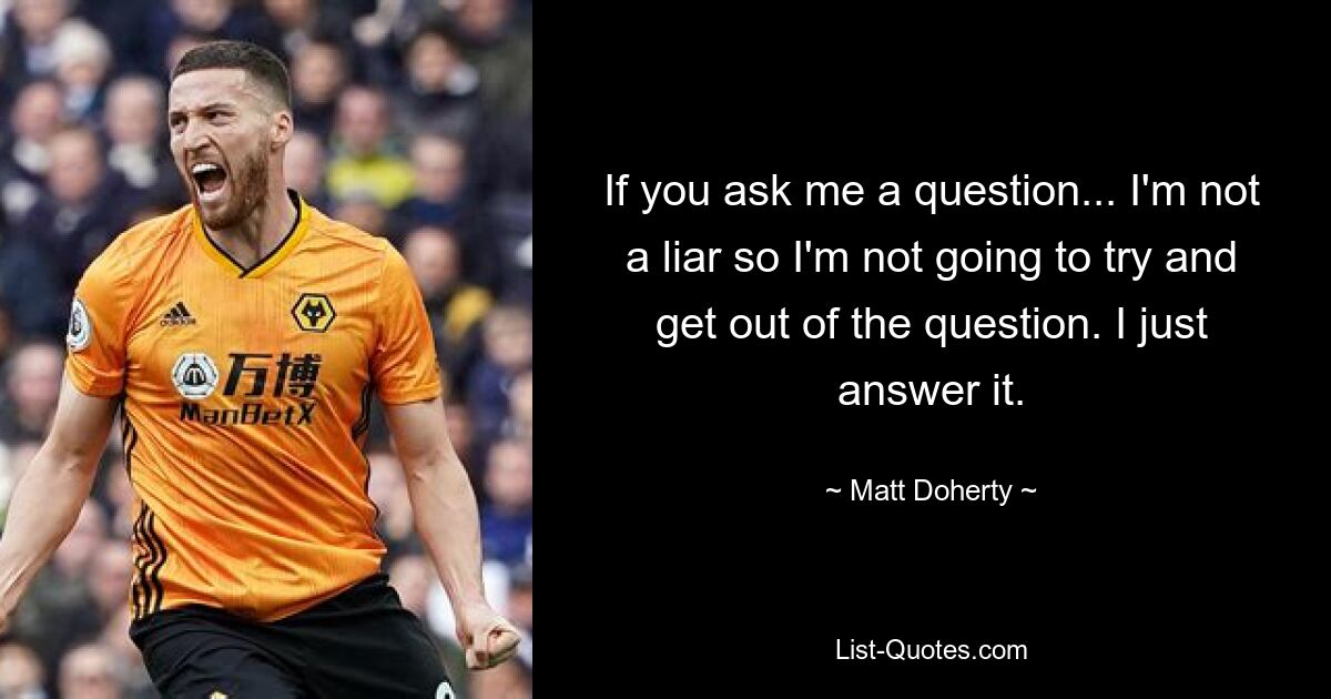 If you ask me a question... I'm not a liar so I'm not going to try and get out of the question. I just answer it. — © Matt Doherty