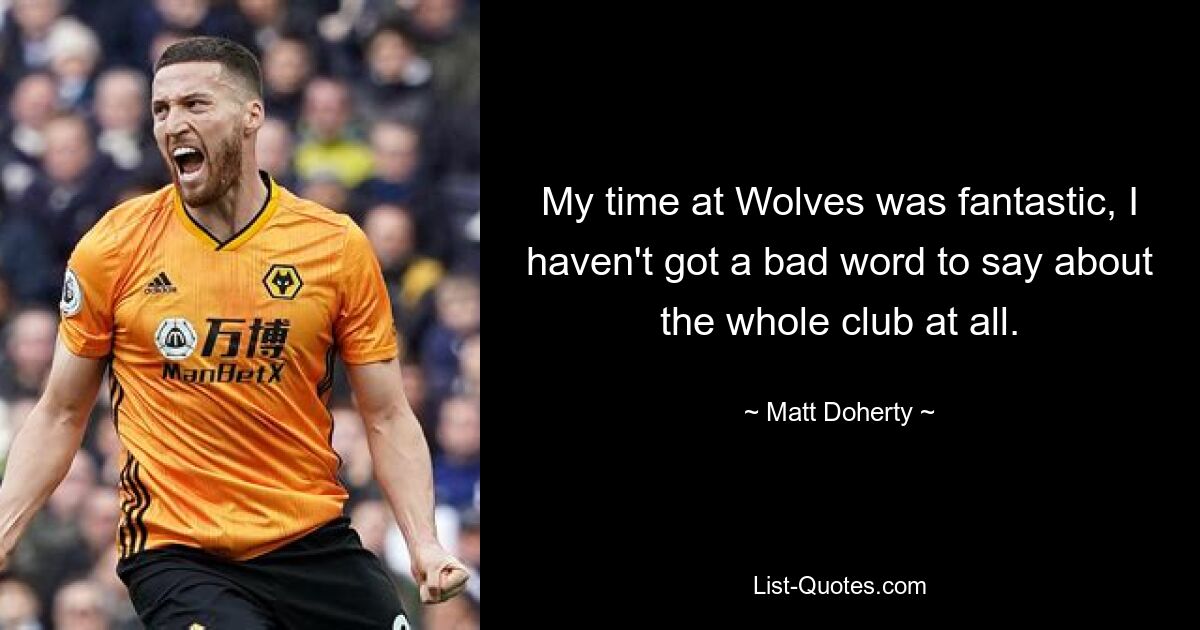 My time at Wolves was fantastic, I haven't got a bad word to say about the whole club at all. — © Matt Doherty