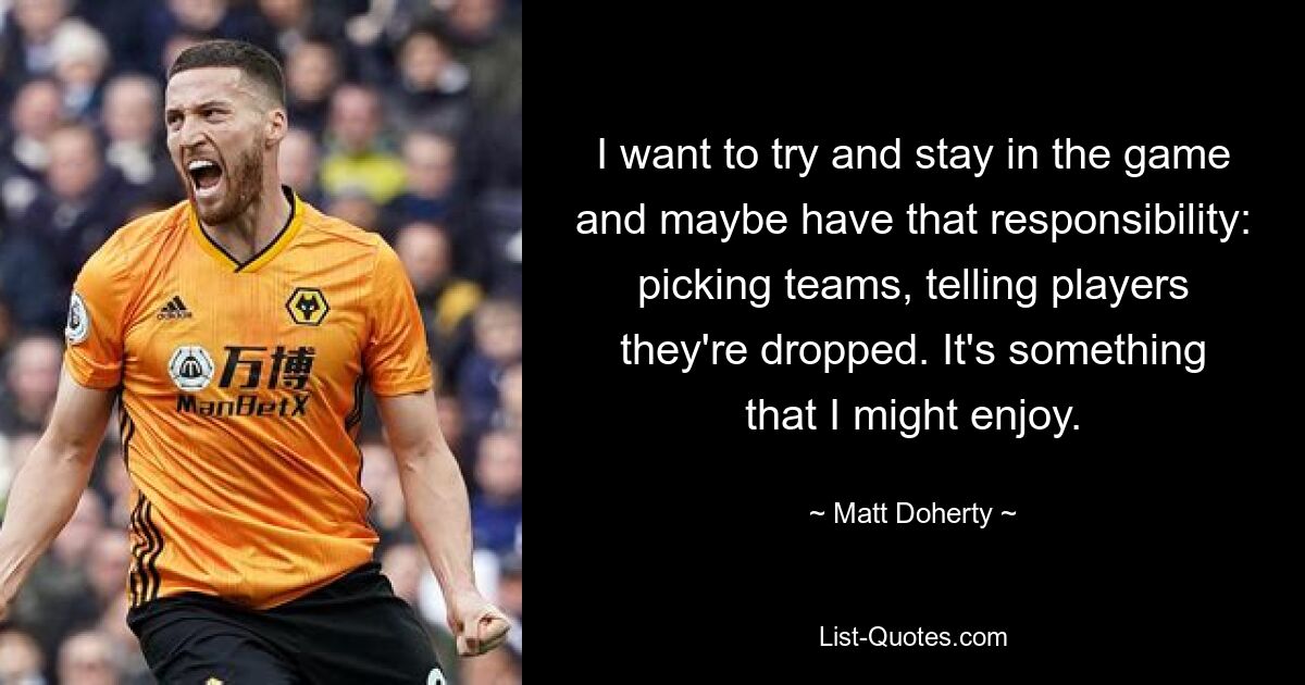 I want to try and stay in the game and maybe have that responsibility: picking teams, telling players they're dropped. It's something that I might enjoy. — © Matt Doherty