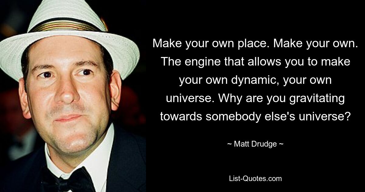 Make your own place. Make your own. The engine that allows you to make your own dynamic, your own universe. Why are you gravitating towards somebody else's universe? — © Matt Drudge