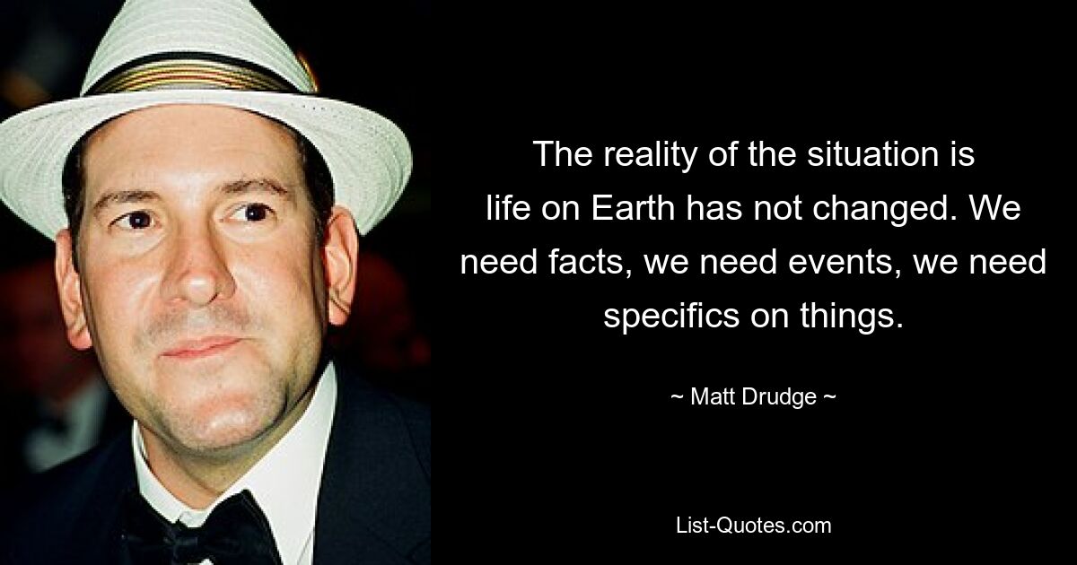 The reality of the situation is life on Earth has not changed. We need facts, we need events, we need specifics on things. — © Matt Drudge