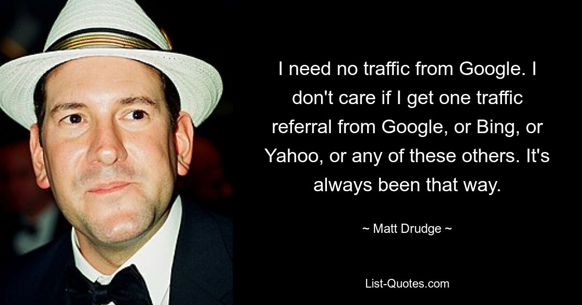 I need no traffic from Google. I don't care if I get one traffic referral from Google, or Bing, or Yahoo, or any of these others. It's always been that way. — © Matt Drudge