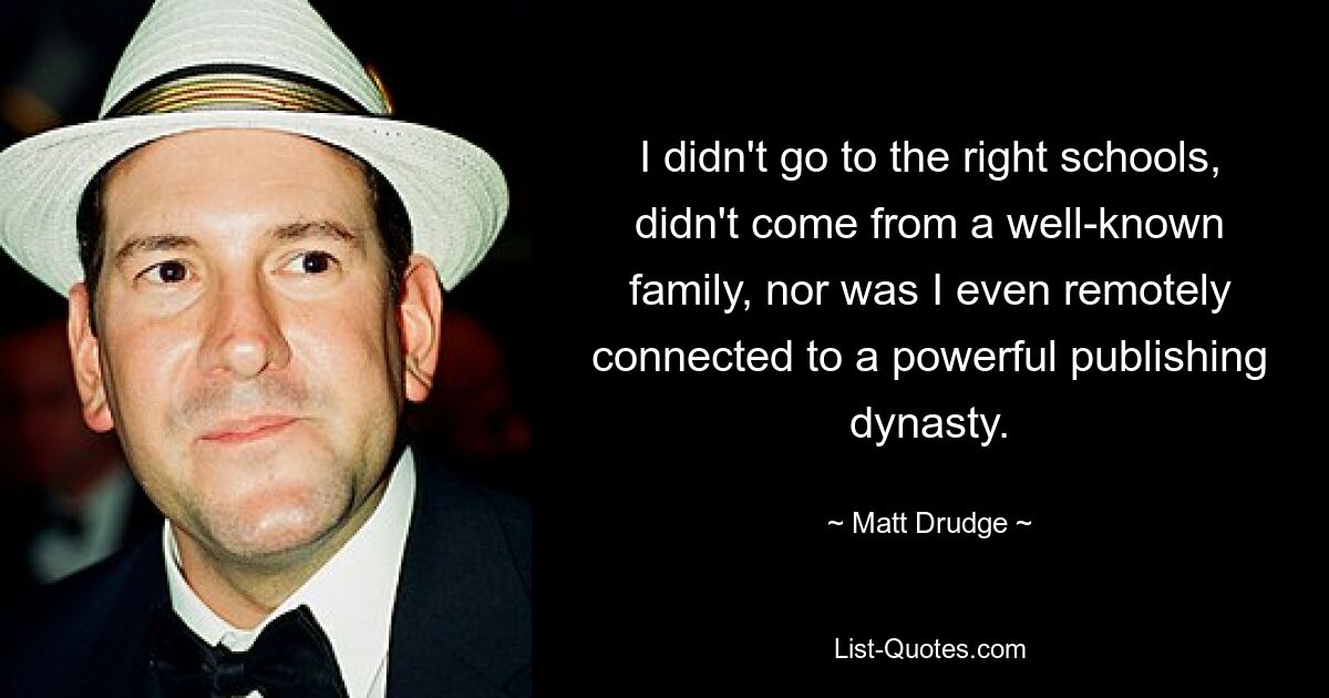 I didn't go to the right schools, didn't come from a well-known family, nor was I even remotely connected to a powerful publishing dynasty. — © Matt Drudge