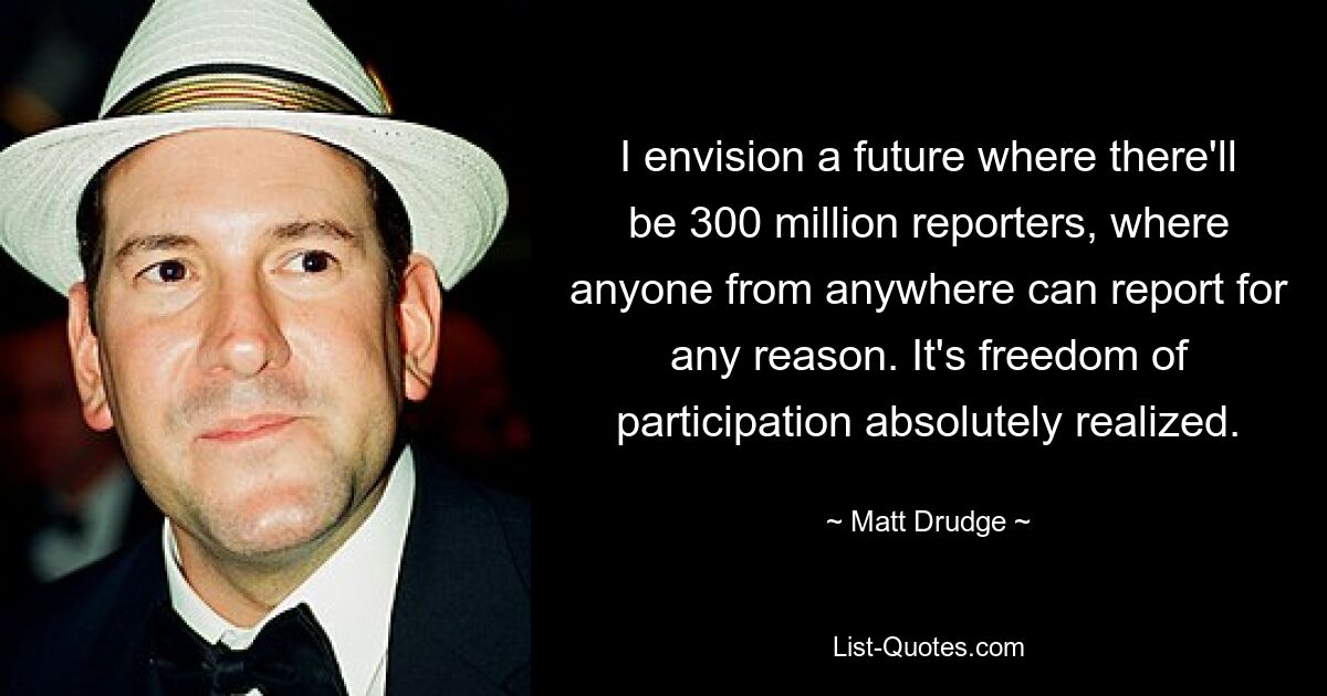 I envision a future where there'll be 300 million reporters, where anyone from anywhere can report for any reason. It's freedom of participation absolutely realized. — © Matt Drudge