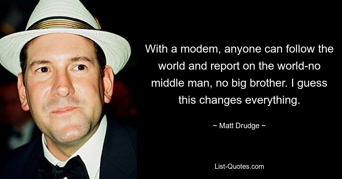 With a modem, anyone can follow the world and report on the world-no middle man, no big brother. I guess this changes everything. — © Matt Drudge