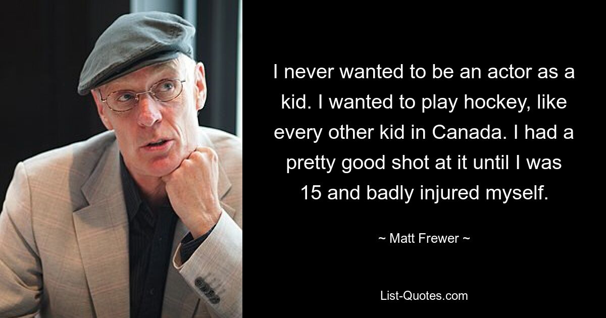 I never wanted to be an actor as a kid. I wanted to play hockey, like every other kid in Canada. I had a pretty good shot at it until I was 15 and badly injured myself. — © Matt Frewer