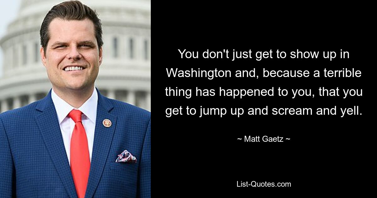 You don't just get to show up in Washington and, because a terrible thing has happened to you, that you get to jump up and scream and yell. — © Matt Gaetz