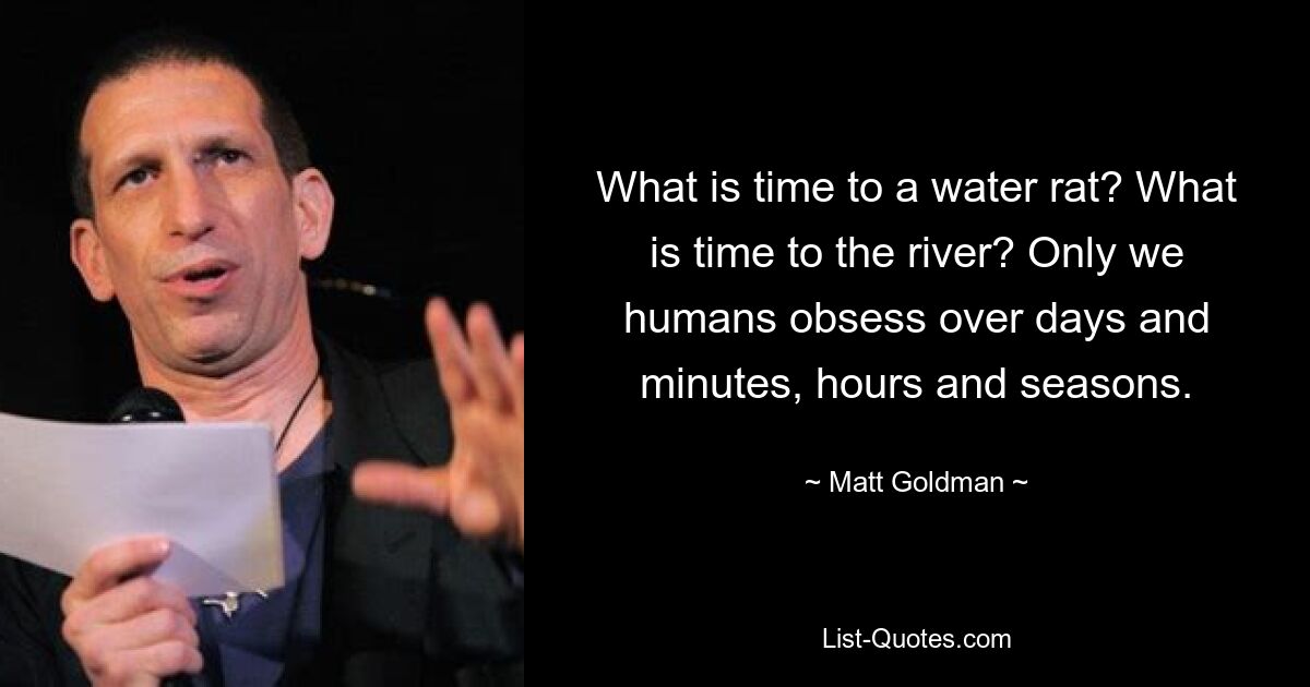 What is time to a water rat? What is time to the river? Only we humans obsess over days and minutes, hours and seasons. — © Matt Goldman