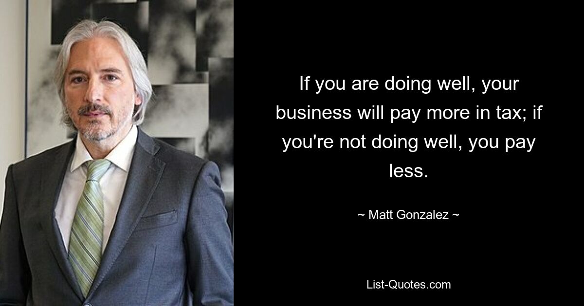 If you are doing well, your business will pay more in tax; if you're not doing well, you pay less. — © Matt Gonzalez