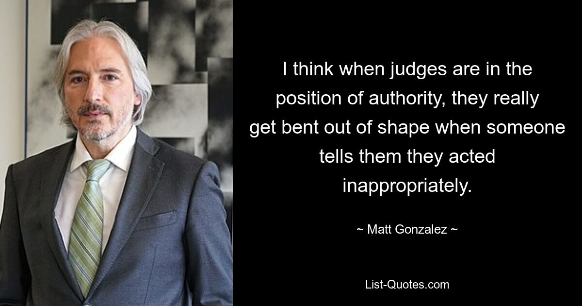 I think when judges are in the position of authority, they really get bent out of shape when someone tells them they acted inappropriately. — © Matt Gonzalez