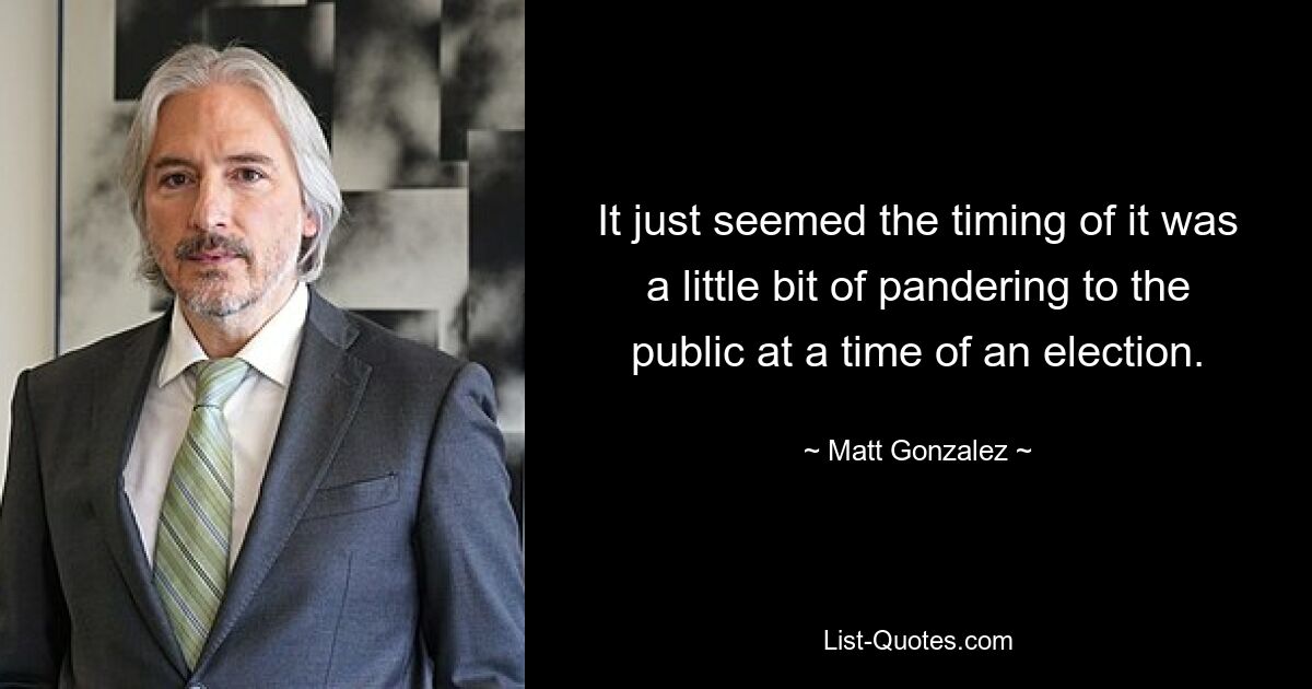 It just seemed the timing of it was a little bit of pandering to the public at a time of an election. — © Matt Gonzalez