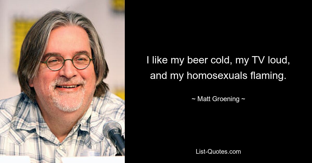 I like my beer cold, my TV loud, and my homosexuals flaming. — © Matt Groening