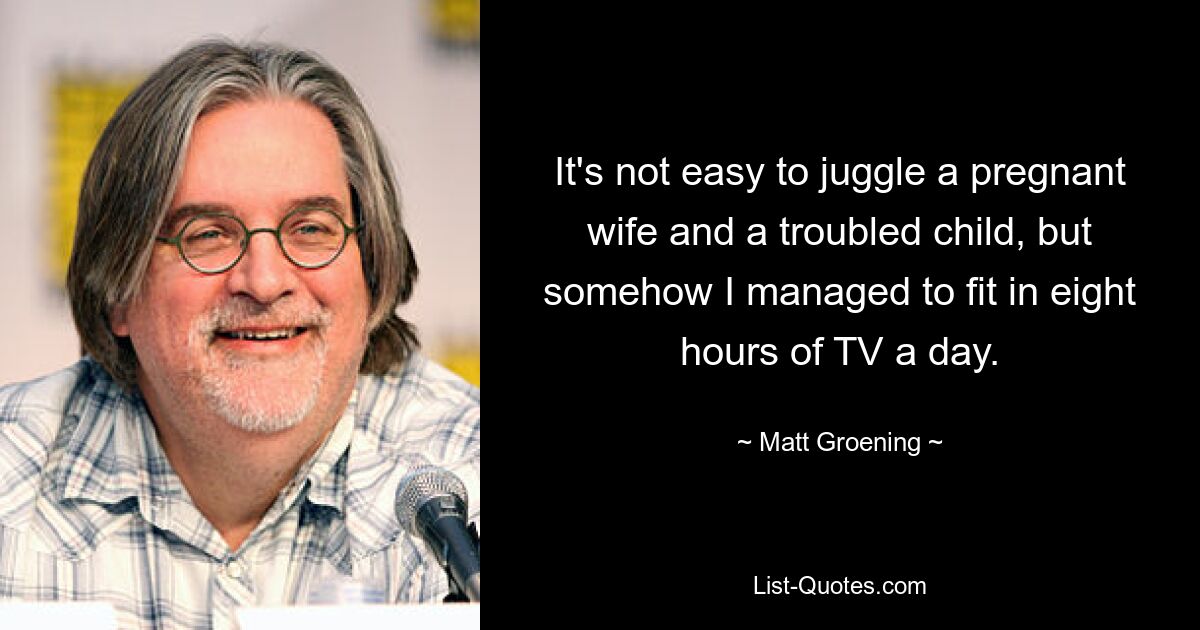 It's not easy to juggle a pregnant wife and a troubled child, but somehow I managed to fit in eight hours of TV a day. — © Matt Groening