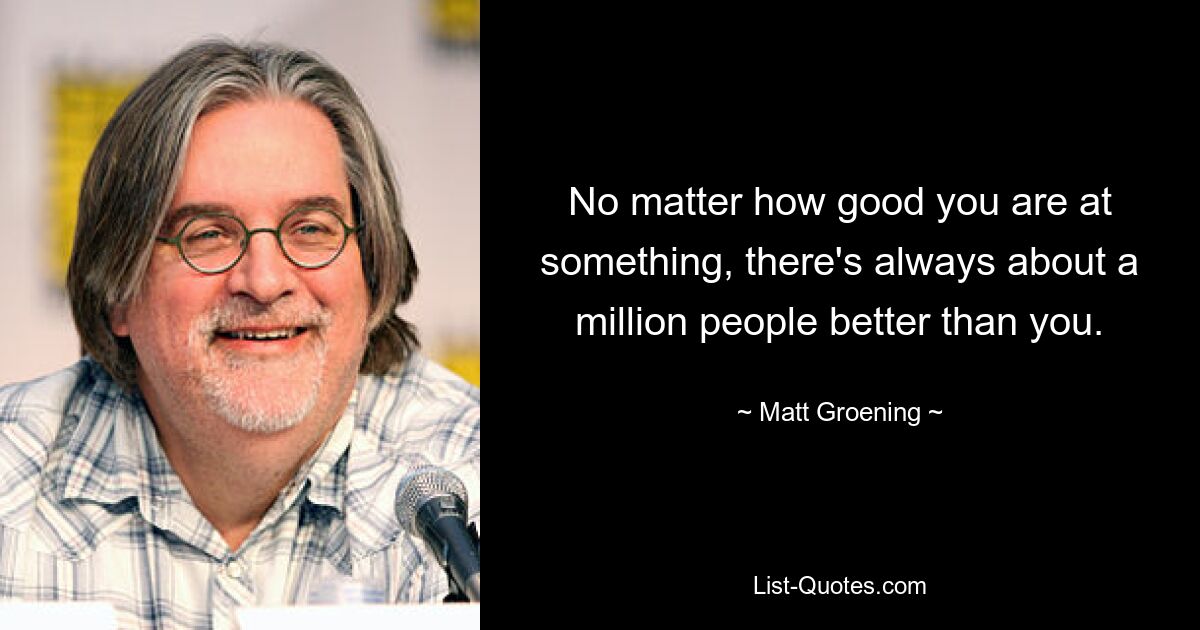 No matter how good you are at something, there's always about a million people better than you. — © Matt Groening