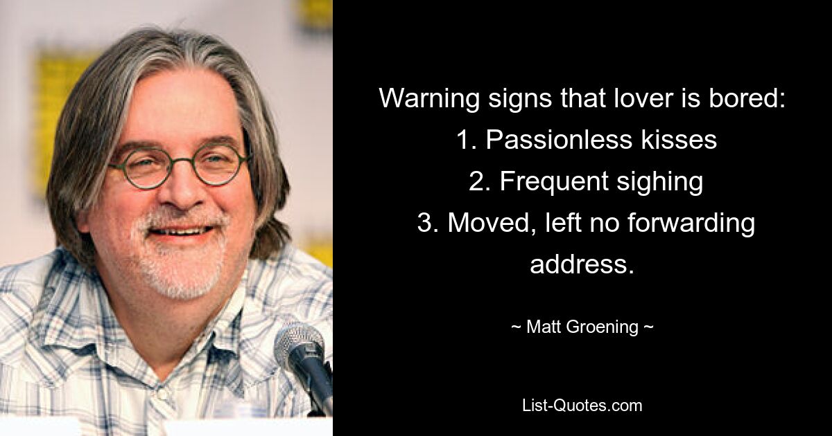 Warning signs that lover is bored:
 1. Passionless kisses
 2. Frequent sighing
 3. Moved, left no forwarding address. — © Matt Groening