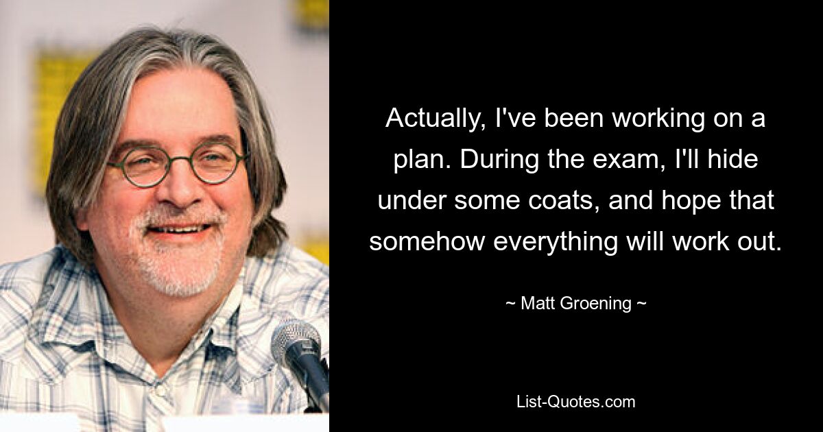 Actually, I've been working on a plan. During the exam, I'll hide under some coats, and hope that somehow everything will work out. — © Matt Groening