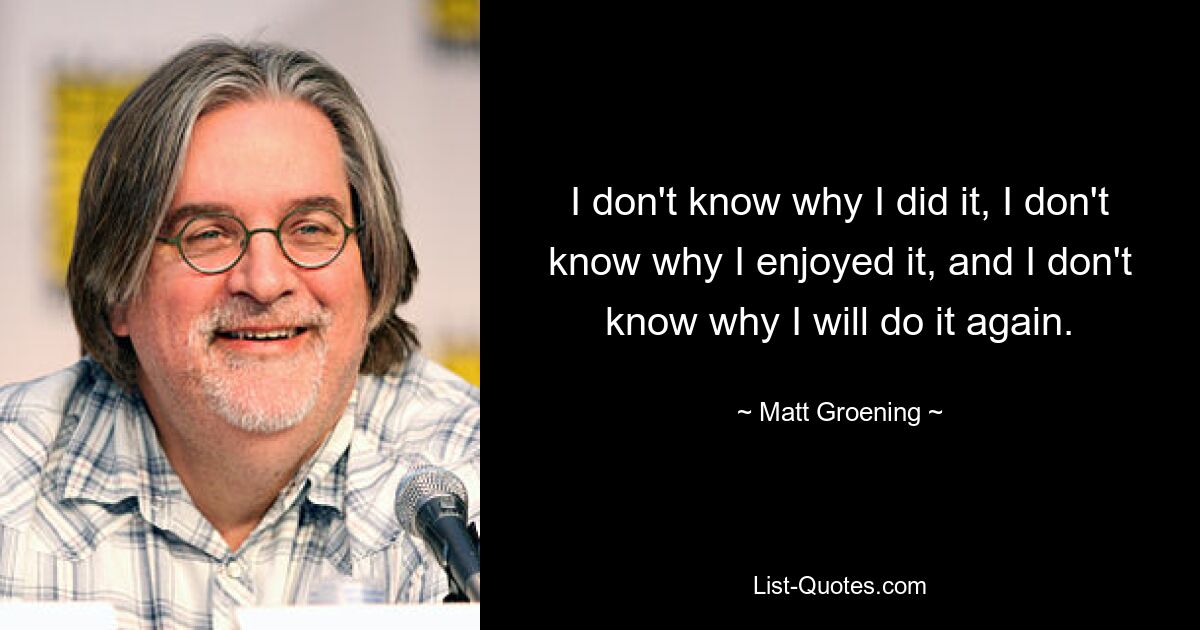 I don't know why I did it, I don't know why I enjoyed it, and I don't know why I will do it again. — © Matt Groening