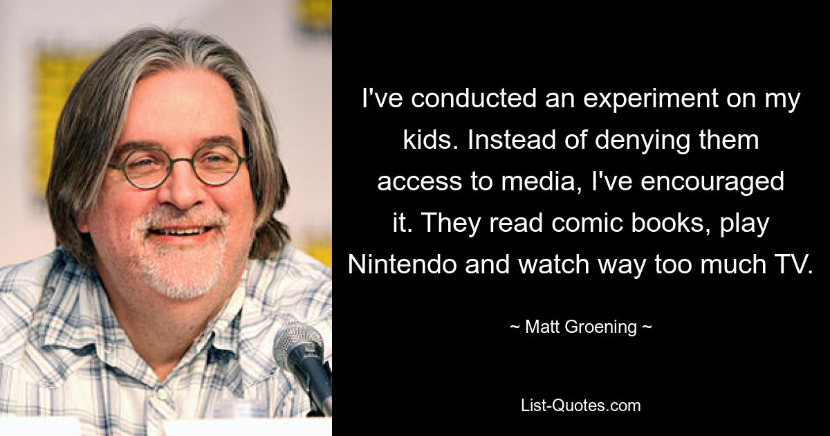 I've conducted an experiment on my kids. Instead of denying them access to media, I've encouraged it. They read comic books, play Nintendo and watch way too much TV. — © Matt Groening