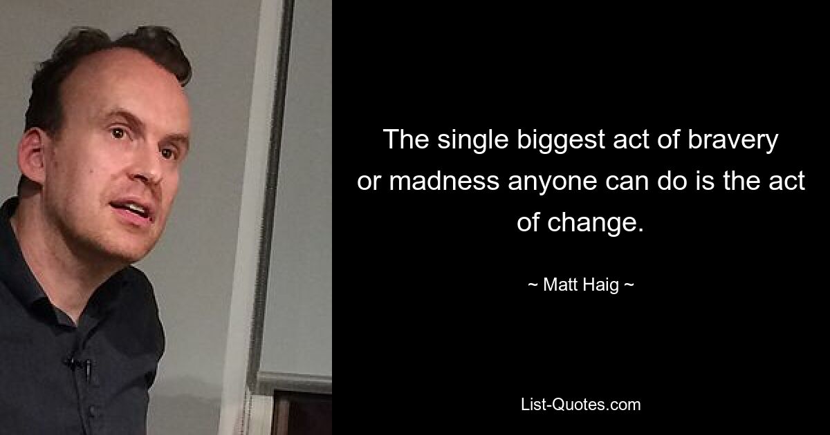 The single biggest act of bravery or madness anyone can do is the act of change. — © Matt Haig