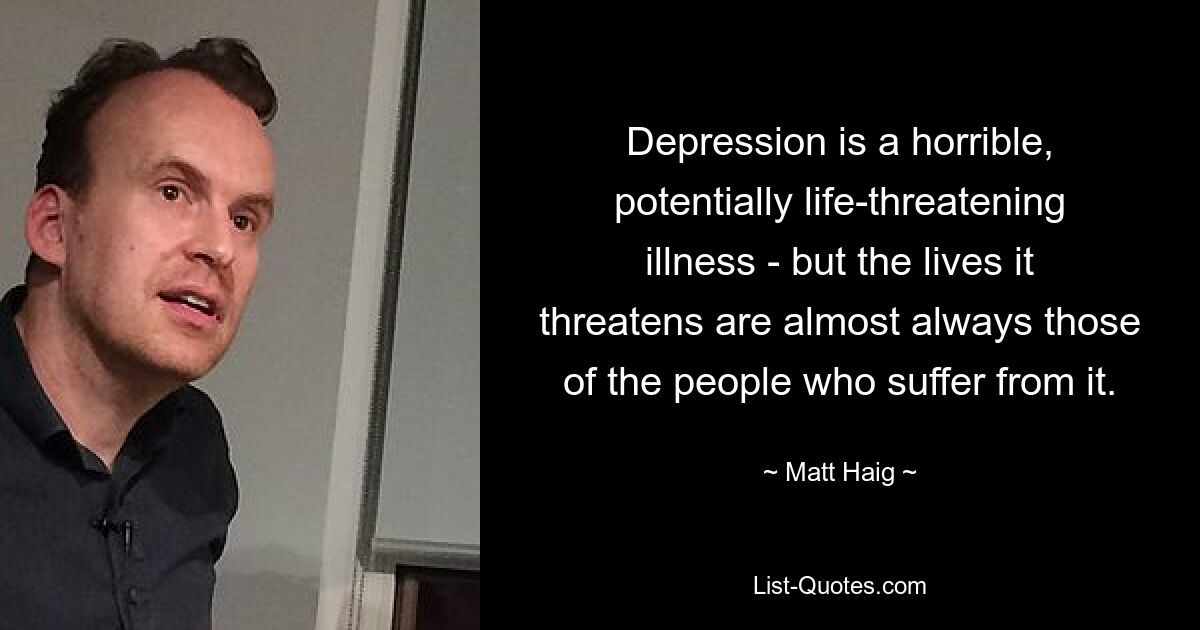 Depression is a horrible, potentially life-threatening illness - but the lives it threatens are almost always those of the people who suffer from it. — © Matt Haig