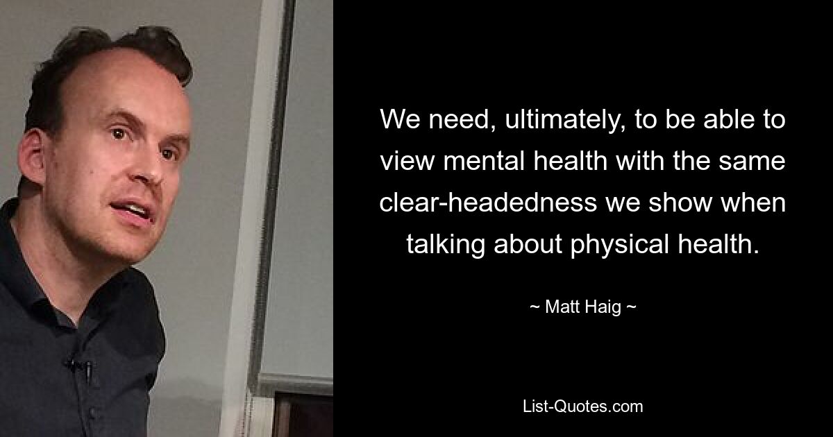 We need, ultimately, to be able to view mental health with the same clear-headedness we show when talking about physical health. — © Matt Haig