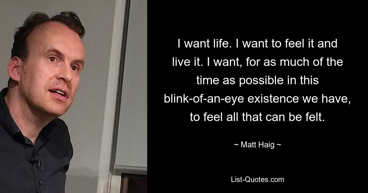 I want life. I want to feel it and live it. I want, for as much of the time as possible in this blink-of-an-eye existence we have, to feel all that can be felt. — © Matt Haig