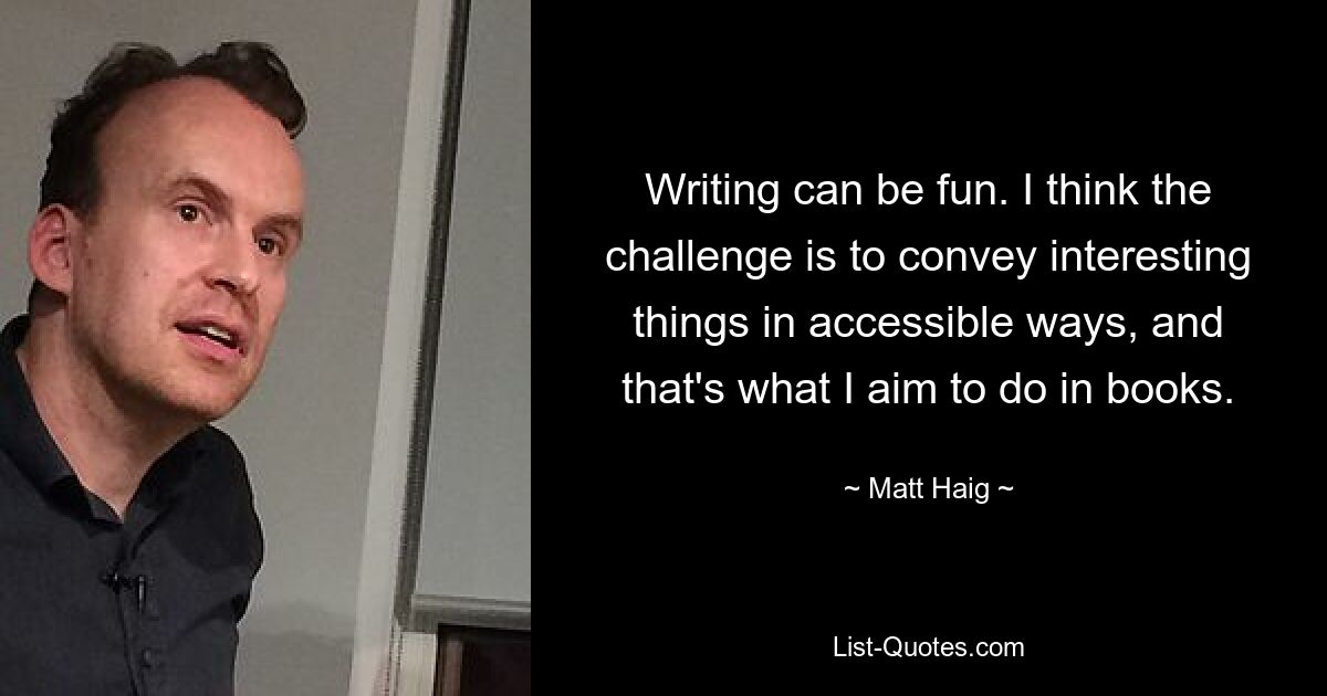 Writing can be fun. I think the challenge is to convey interesting things in accessible ways, and that's what I aim to do in books. — © Matt Haig