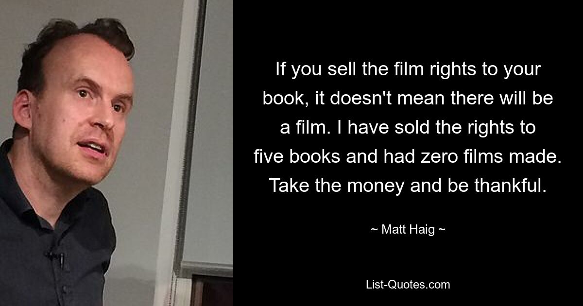 If you sell the film rights to your book, it doesn't mean there will be a film. I have sold the rights to five books and had zero films made. Take the money and be thankful. — © Matt Haig