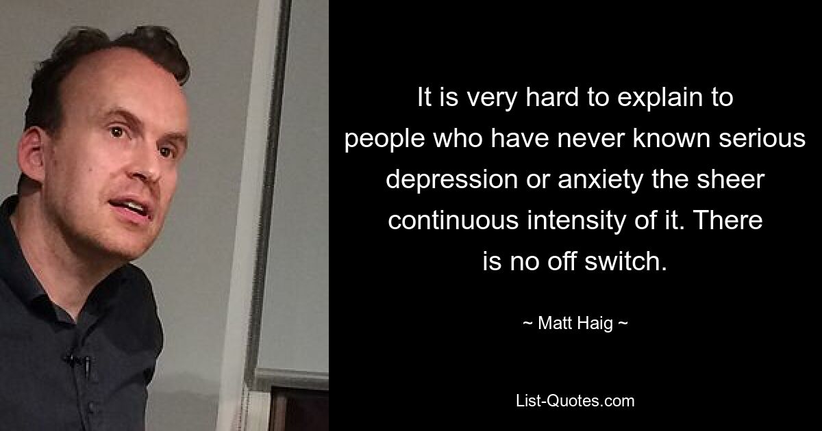 It is very hard to explain to people who have never known serious depression or anxiety the sheer continuous intensity of it. There is no off switch. — © Matt Haig