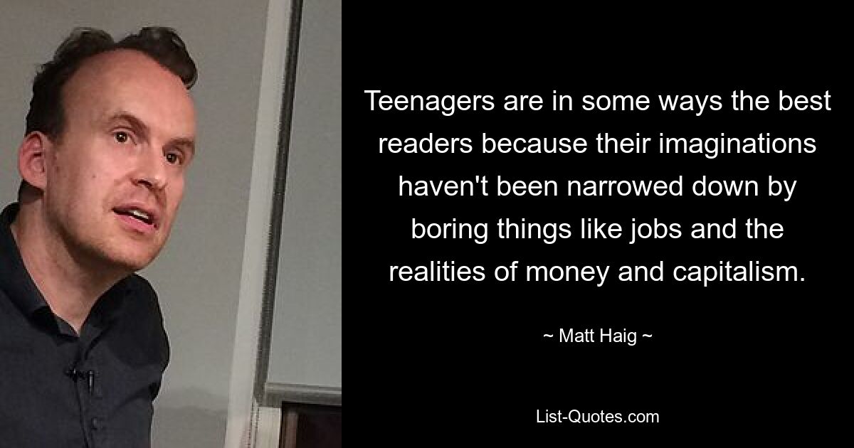 Teenagers are in some ways the best readers because their imaginations haven't been narrowed down by boring things like jobs and the realities of money and capitalism. — © Matt Haig