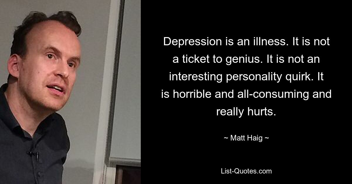 Depression is an illness. It is not a ticket to genius. It is not an interesting personality quirk. It is horrible and all-consuming and really hurts. — © Matt Haig