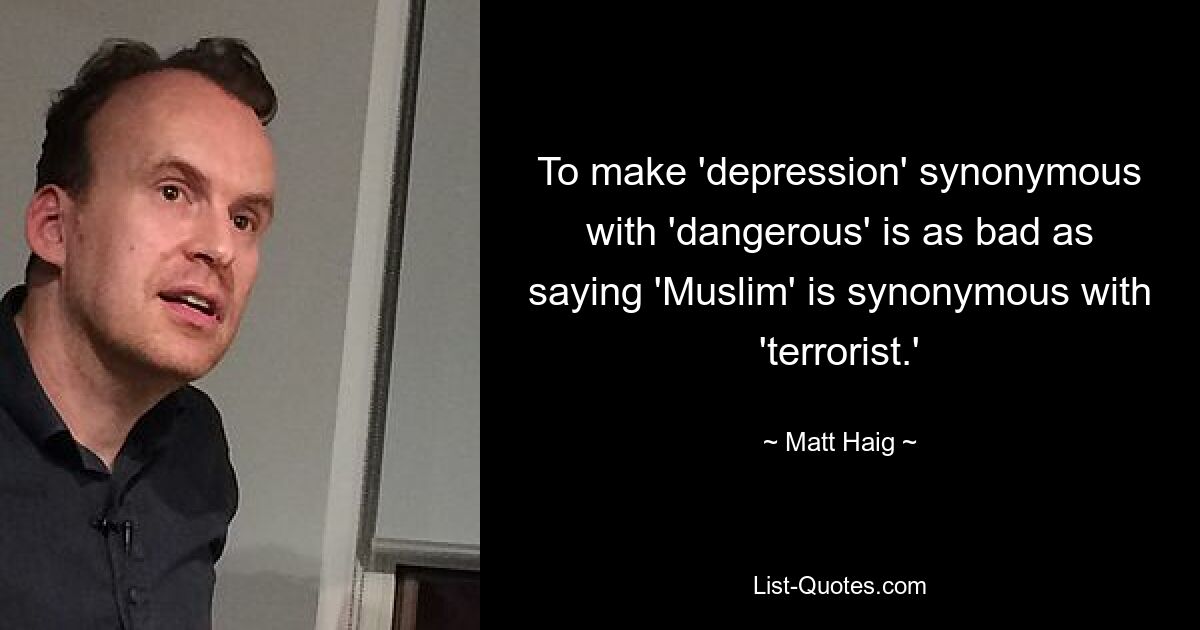 To make 'depression' synonymous with 'dangerous' is as bad as saying 'Muslim' is synonymous with 'terrorist.' — © Matt Haig