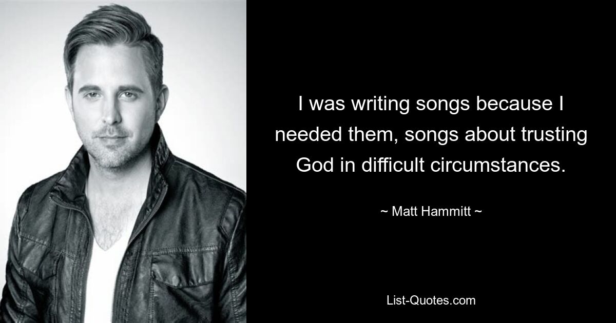 I was writing songs because I needed them, songs about trusting God in difficult circumstances. — © Matt Hammitt