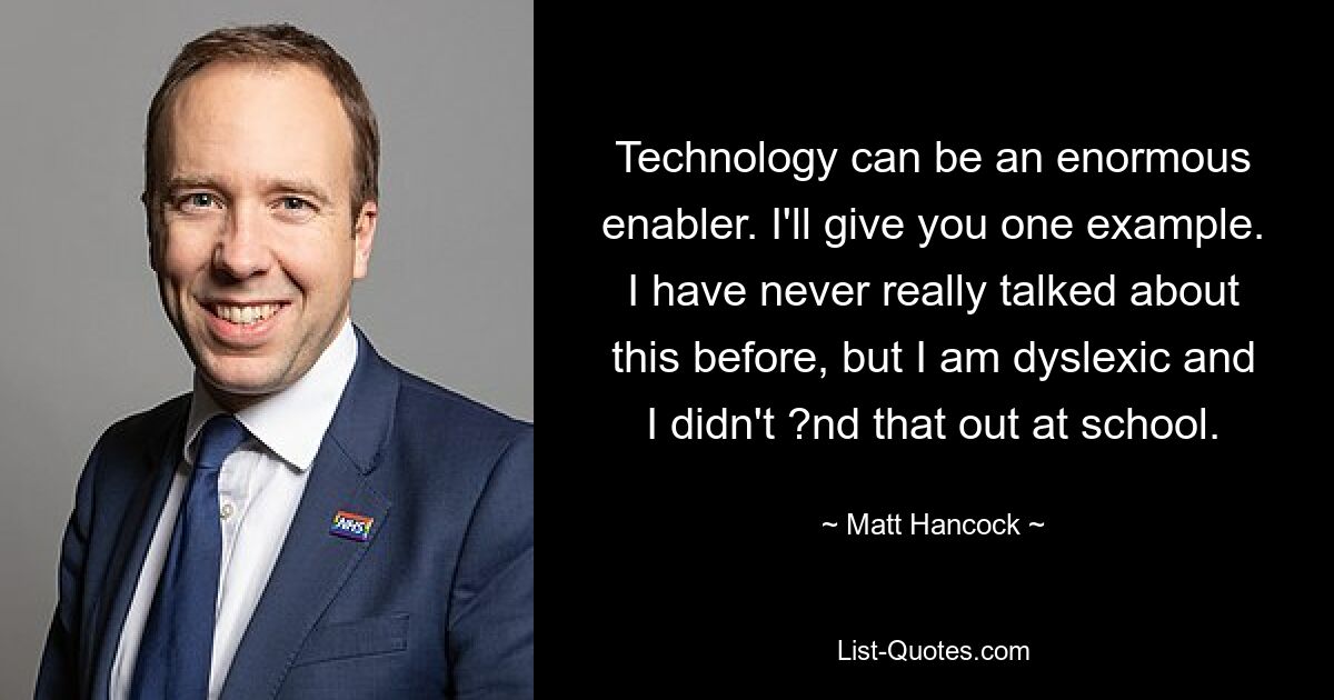 Technology can be an enormous enabler. I'll give you one example. I have never really talked about this before, but I am dyslexic and I didn't ?nd that out at school. — © Matt Hancock