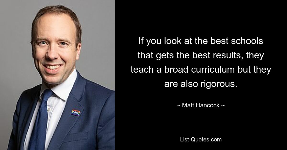 If you look at the best schools that gets the best results, they teach a broad curriculum but they are also rigorous. — © Matt Hancock