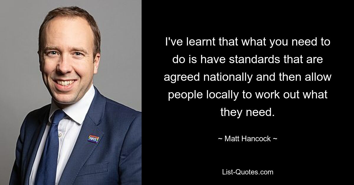 I've learnt that what you need to do is have standards that are agreed nationally and then allow people locally to work out what they need. — © Matt Hancock