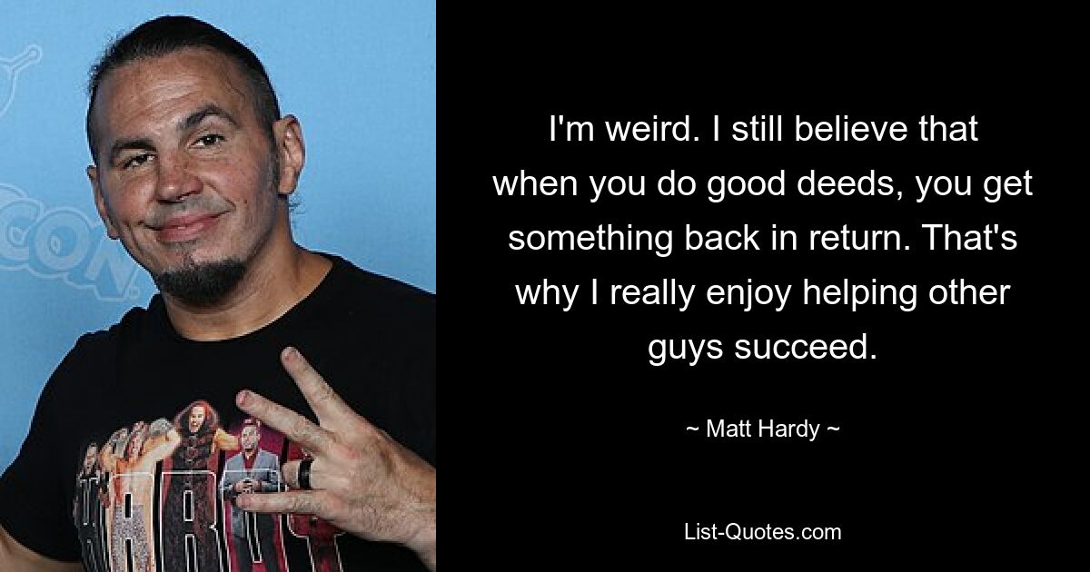 I'm weird. I still believe that when you do good deeds, you get something back in return. That's why I really enjoy helping other guys succeed. — © Matt Hardy