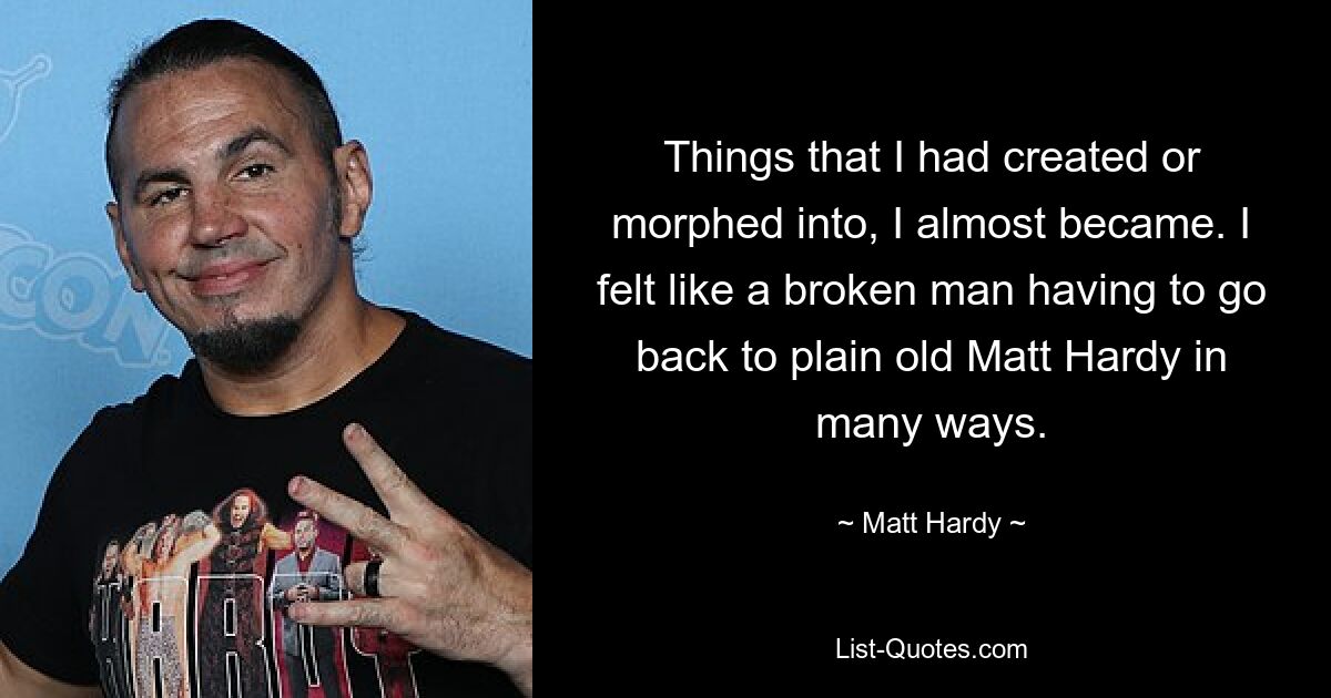 Things that I had created or morphed into, I almost became. I felt like a broken man having to go back to plain old Matt Hardy in many ways. — © Matt Hardy