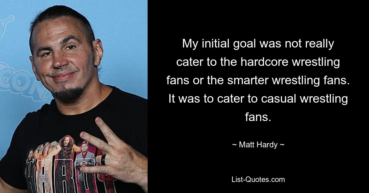 My initial goal was not really cater to the hardcore wrestling fans or the smarter wrestling fans. It was to cater to casual wrestling fans. — © Matt Hardy