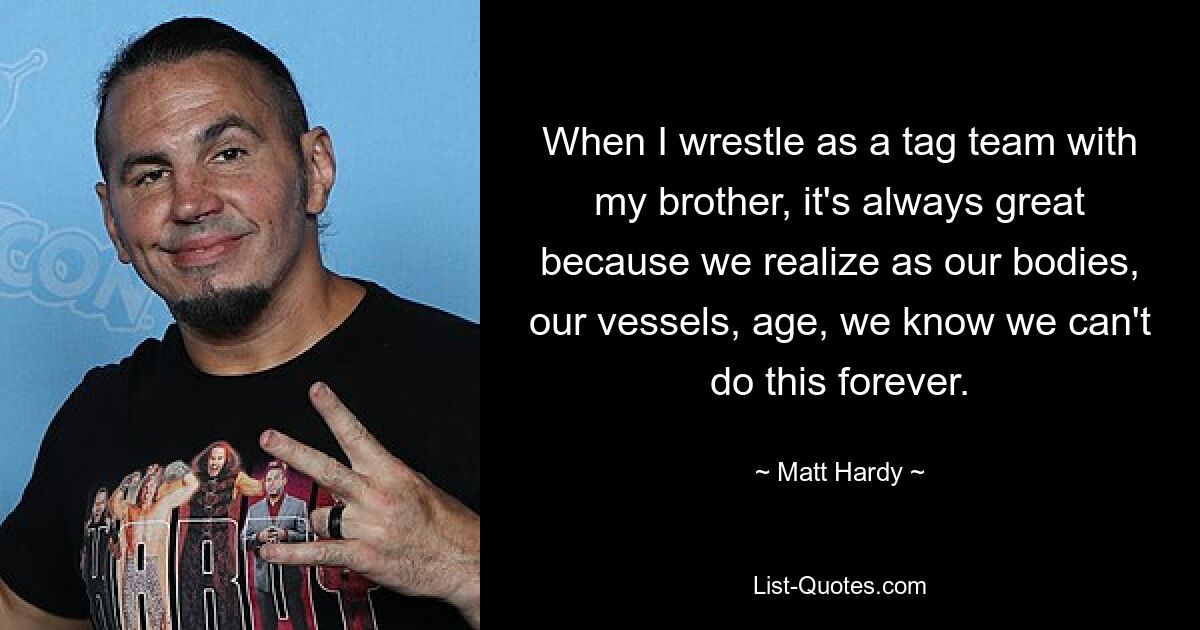 When I wrestle as a tag team with my brother, it's always great because we realize as our bodies, our vessels, age, we know we can't do this forever. — © Matt Hardy